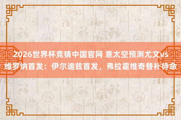 2026世界杯竞猜中国官网 意太空预测尤文vs维罗纳首发：伊尔迪兹首发，弗拉霍维奇替补待命