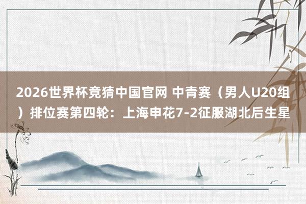 2026世界杯竞猜中国官网 中青赛（男人U20组）排位赛第四轮：上海申花7-2征服湖北后生星