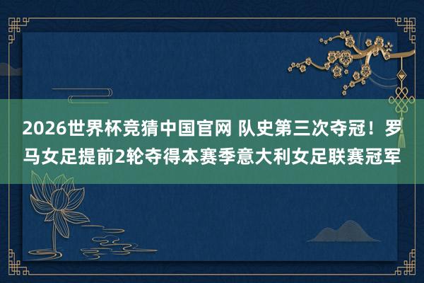 2026世界杯竞猜中国官网 队史第三次夺冠！罗马女足提前2轮夺得本赛季意大利女足联赛冠军