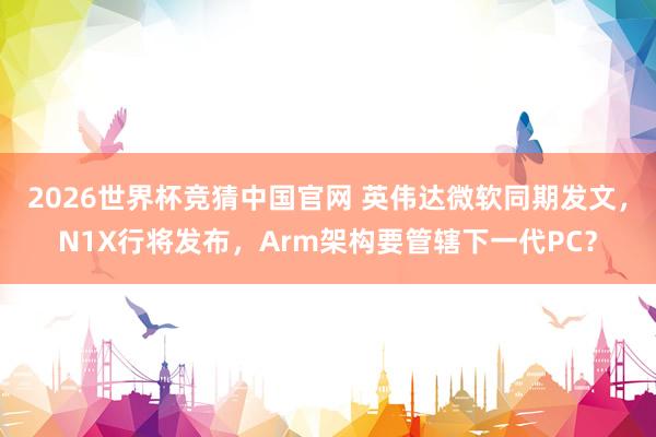2026世界杯竞猜中国官网 英伟达微软同期发文，N1X行将发布，Arm架构要管辖下一代PC？