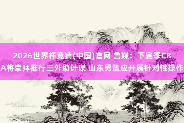 2026世界杯竞猜(中国)官网 鲁媒：下赛季CBA将崇拜推行三外助计谋 山东男篮应开展针对性操作