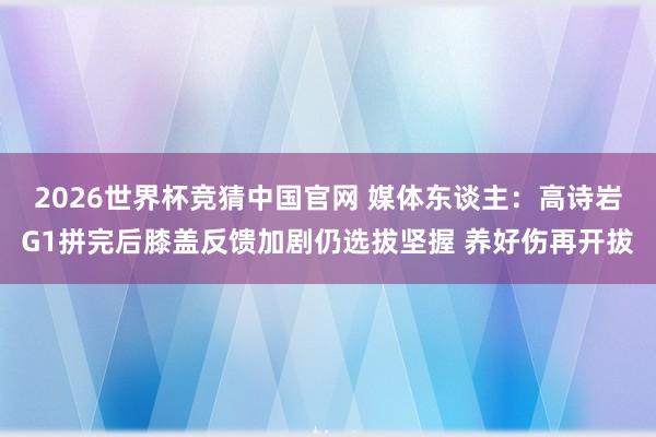 2026世界杯竞猜中国官网 媒体东谈主：高诗岩G1拼完后膝盖反馈加剧仍选拔坚握 养好伤再开拔