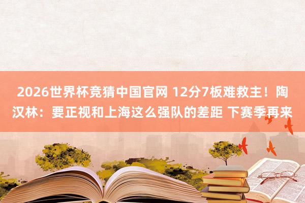 2026世界杯竞猜中国官网 12分7板难救主！陶汉林：要正视和上海这么强队的差距 下赛季再来