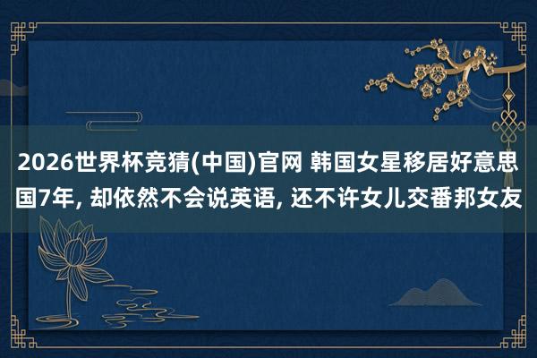 2026世界杯竞猜(中国)官网 韩国女星移居好意思国7年， 却依然不会说英语， 还不许女儿交番邦女友