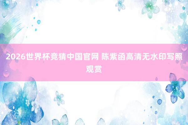 2026世界杯竞猜中国官网 陈紫函高清无水印写照观赏
