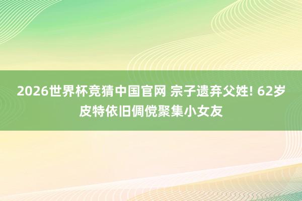 2026世界杯竞猜中国官网 宗子遗弃父姓! 62岁皮特依旧倜傥聚集小女友