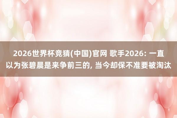 2026世界杯竞猜(中国)官网 歌手2026: 一直以为张碧晨是来争前三的， 当今却保不准要被淘汰