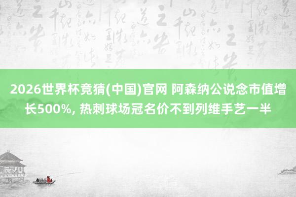 2026世界杯竞猜(中国)官网 阿森纳公说念市值增长500%， 热刺球场冠名价不到列维手艺一半