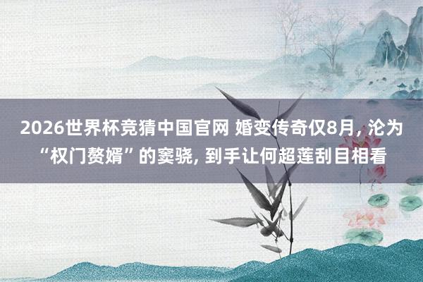2026世界杯竞猜中国官网 婚变传奇仅8月， 沦为“权门赘婿”的窦骁， 到手让何超莲刮目相看