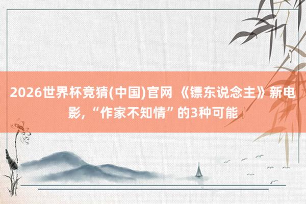 2026世界杯竞猜(中国)官网 《镖东说念主》新电影, “作家不知情”的3种可能