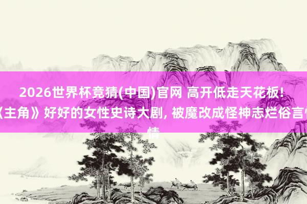 2026世界杯竞猜(中国)官网 高开低走天花板! 《主角》好好的女性史诗大剧， 被魔改成怪神志烂俗言情