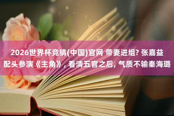 2026世界杯竞猜(中国)官网 带妻进组? 张嘉益配头参演《主角》， 看清五官之后， 气质不输秦海璐