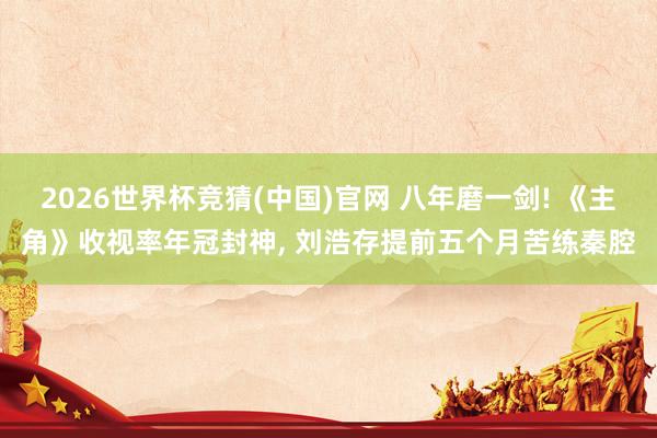 2026世界杯竞猜(中国)官网 八年磨一剑! 《主角》收视率年冠封神， 刘浩存提前五个月苦练秦腔