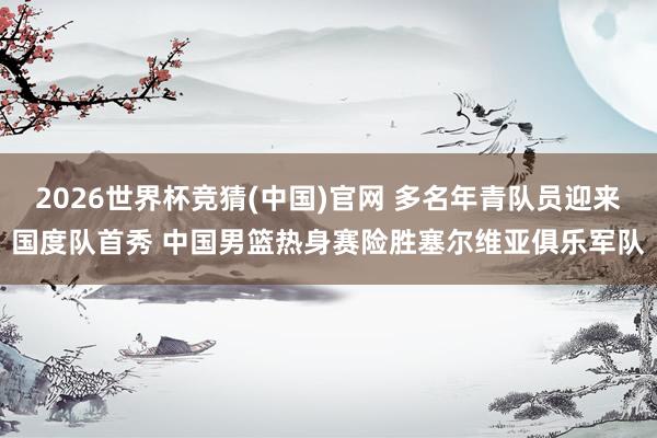2026世界杯竞猜(中国)官网 多名年青队员迎来国度队首秀 中国男篮热身赛险胜塞