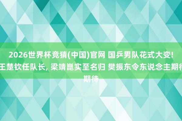 2026世界杯竞猜(中国)官网 国乒男队花式大变! 王楚钦任队长， 梁靖崑实至名归 樊振东令东说念主期待
