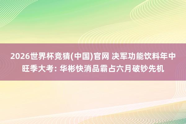 2026世界杯竞猜(中国)官网 决军功能饮料年中旺季大考: 华彬快消品霸占六月破钞先机