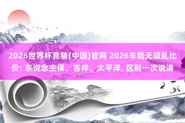2026世界杯竞猜(中国)官网 2026车险无须乱比价: 东说念主保、吉祥、太平洋， 区别一次说清