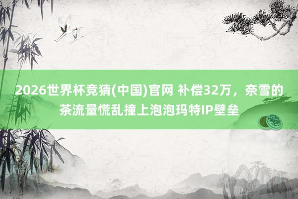2026世界杯竞猜(中国)官网 补偿32万,奈雪的茶流量慌乱撞上泡泡玛特IP壁垒