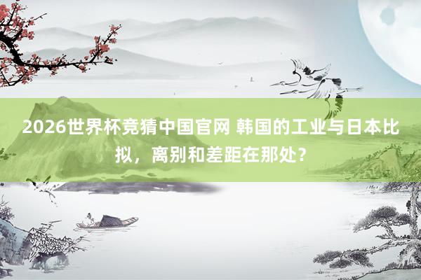 2026世界杯竞猜中国官网 韩国的工业与日本比拟，离别和差距在那处？