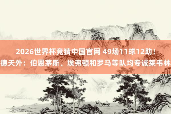 2026世界杯竞猜中国官网 49场11球12助！德天外：伯恩茅斯、埃弗顿和罗马等队均专诚莱韦林