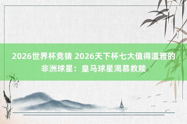 2026世界杯竞猜 2026天下杯七大值得温雅的非洲球星：皇马球星渴慕救赎