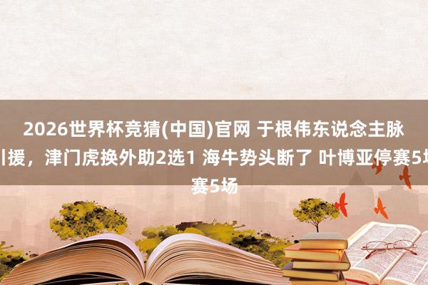 2026世界杯竞猜(中国)官网 于根伟东说念主脉引援，津门虎换外助2选1 海牛势头断了 叶博亚停赛5场