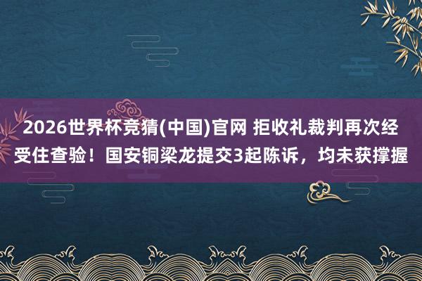 2026世界杯竞猜(中国)官网 拒收礼裁判再次经受住查验！国安铜梁龙提交3起陈诉，均未获撑握