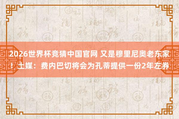 2026世界杯竞猜中国官网 又是穆里尼奥老东家！土媒：费内巴切将会为孔蒂提供一份2年左券