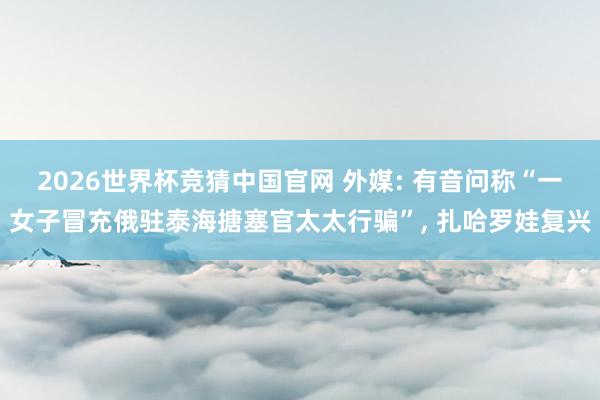 2026世界杯竞猜中国官网 外媒: 有音问称“一女子冒充俄驻泰海搪塞官太太行骗”， 扎哈罗娃复兴