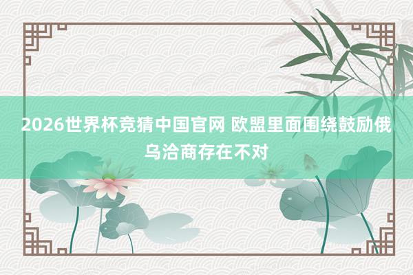 2026世界杯竞猜中国官网 欧盟里面围绕鼓励俄乌洽商存在不对