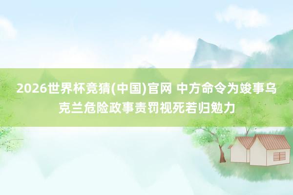2026世界杯竞猜(中国)官网 中方命令为竣事乌克兰危险政事责罚视死若归勉力