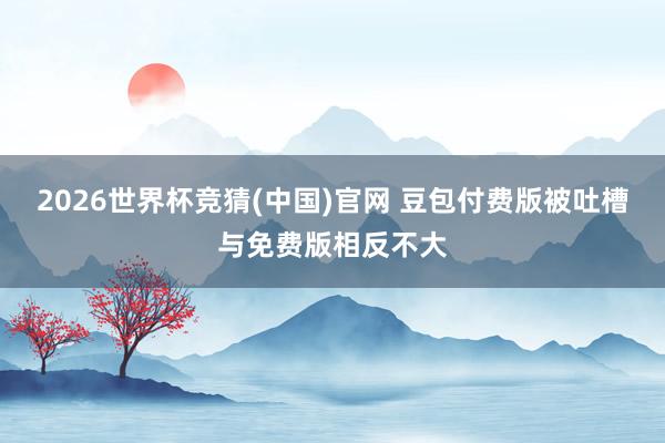 2026世界杯竞猜(中国)官网 豆包付费版被吐槽与免费版相反不大