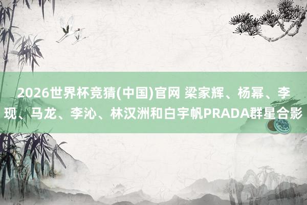 2026世界杯竞猜(中国)官网 梁家辉、杨幂、李现、马龙、李沁、林汉洲和白宇帆PRADA群星合影