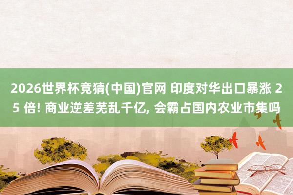 2026世界杯竞猜(中国)官网 印度对华出口暴涨 25 倍! 商业逆差芜乱千亿， 会霸占国内农业市集吗
