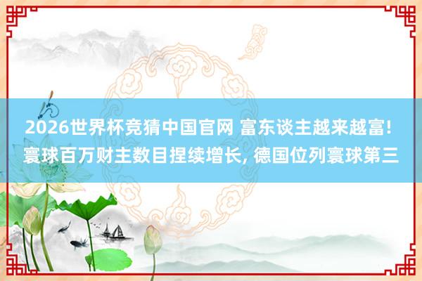 2026世界杯竞猜中国官网 富东谈主越来越富! 寰球百万财主数目捏续增长， 德国位列寰球第三