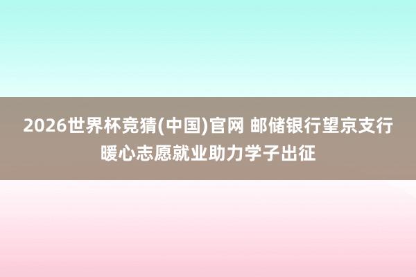 2026世界杯竞猜(中国)官网 邮储银行望京支行暖心志愿就业助力学子出征