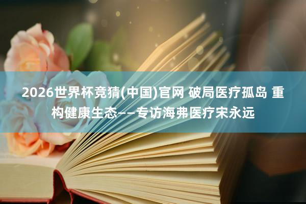 2026世界杯竞猜(中国)官网 破局医疗孤岛 重构健康生态——专访海弗医疗宋永远