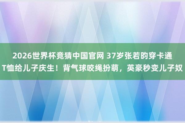2026世界杯竞猜中国官网 37岁张若昀穿卡通T恤给儿子庆生！背气球咬绳扮萌，英豪秒变儿子奴