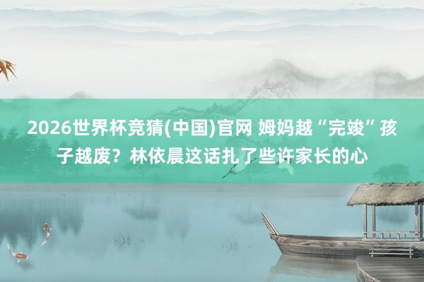 2026世界杯竞猜(中国)官网 姆妈越“完竣”孩子越废？林依晨这话扎了些许家长的心
