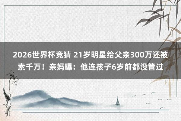 2026世界杯竞猜 21岁明星给父亲300万还被索千万！亲妈曝：他连孩子6岁前都没管过