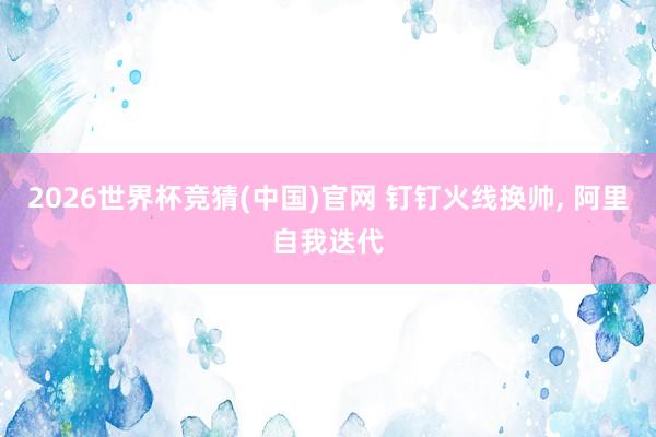 2026世界杯竞猜(中国)官网 钉钉火线换帅， 阿里自我迭代