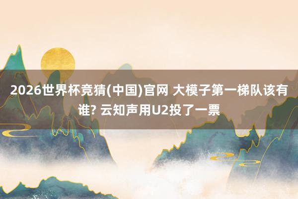 2026世界杯竞猜(中国)官网 大模子第一梯队该有谁? 云知声用U2投了一票