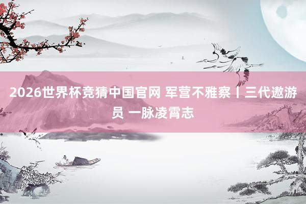 2026世界杯竞猜中国官网 军营不雅察丨三代遨游员 一脉凌霄志