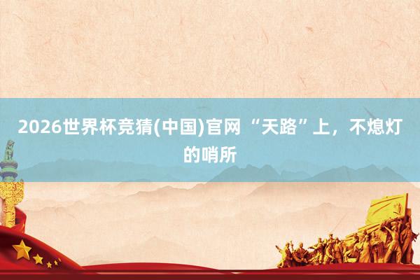 2026世界杯竞猜(中国)官网 “天路”上，不熄灯的哨所