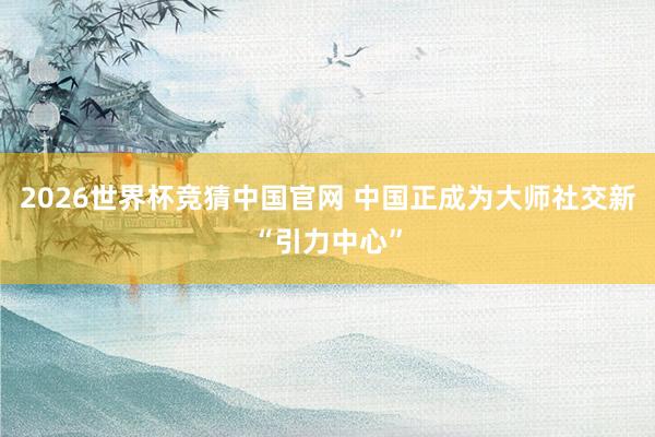 2026世界杯竞猜中国官网 中国正成为大师社交新“引力中心”