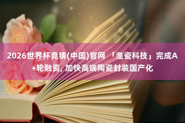 2026世界杯竞猜(中国)官网 「淮瓷科技」完成A+轮融资， 加快高端陶瓷封装国产化