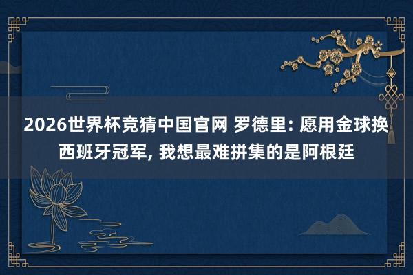 2026世界杯竞猜中国官网 罗德里: 愿用金球换西班牙冠军， 我想最难拼集的是阿根廷