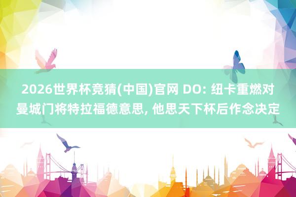2026世界杯竞猜(中国)官网 DO: 纽卡重燃对曼城门将特拉福德意思， 他思天下杯后作念决定