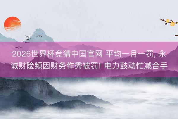 2026世界杯竞猜中国官网 平均一月一罚, 永诚财险频因财务作秀被罚! 电力鼓动忙减合手
