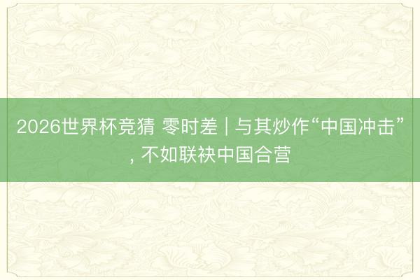 2026世界杯竞猜 零时差 | 与其炒作“中国冲击”， 不如联袂中国合营